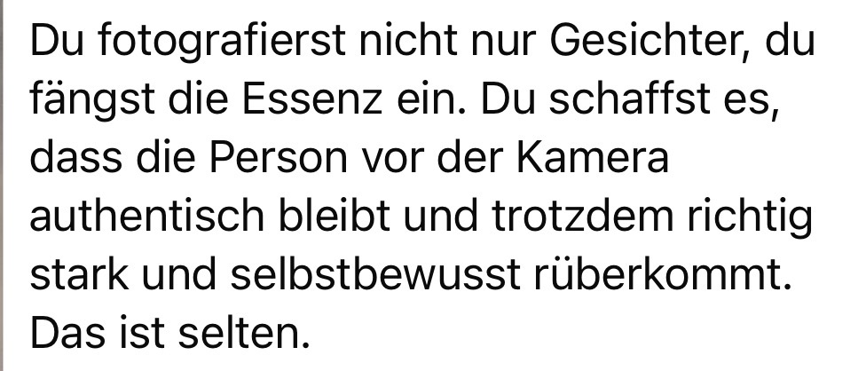 „Du fängst die Essenz ein… authentisch, stark und selbstbewusst. Das ist selten.“